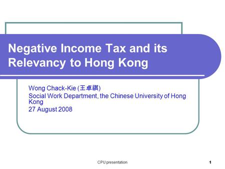 CPU presentation 1 Negative Income Tax and its Relevancy to Hong Kong Wong Chack-Kie ( 王卓祺 ) Social Work Department, the Chinese University of Hong Kong.
