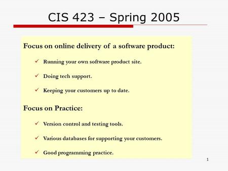 1 CIS 423 – Spring 2005 Focus on online delivery of a software product: Running your own software product site. Doing tech support. Keeping your customers.