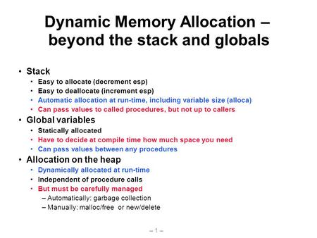 – 1 – Dynamic Memory Allocation – beyond the stack and globals Stack Easy to allocate (decrement esp) Easy to deallocate (increment esp) Automatic allocation.