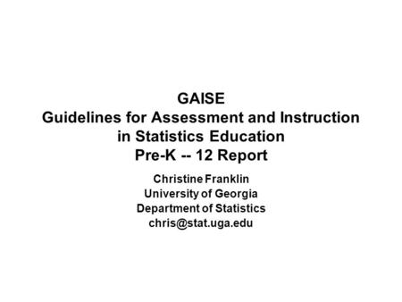 GAISE Guidelines for Assessment and Instruction in Statistics Education Pre-K -- 12 Report Christine Franklin University of Georgia Department of Statistics.