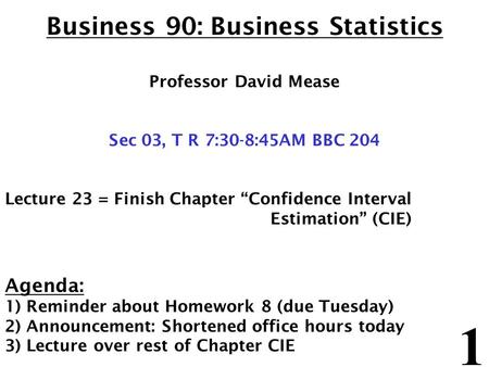 1 Business 90: Business Statistics Professor David Mease Sec 03, T R 7:30-8:45AM BBC 204 Lecture 23 = Finish Chapter “Confidence Interval Estimation” (CIE)