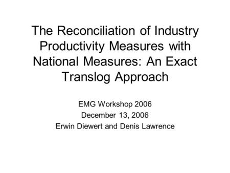 The Reconciliation of Industry Productivity Measures with National Measures: An Exact Translog Approach EMG Workshop 2006 December 13, 2006 Erwin Diewert.