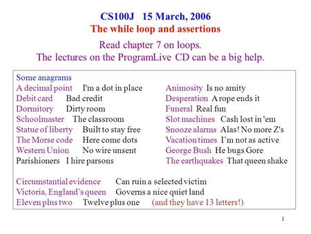1 CS100J 15 March, 2006 The while loop and assertions Read chapter 7 on loops. The lectures on the ProgramLive CD can be a big help. Some anagrams A decimal.