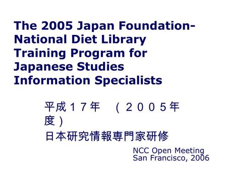 The 2005 Japan Foundation- National Diet Library Training Program for Japanese Studies Information Specialists NCC Open Meeting San Francisco, 2006 平成１７年.