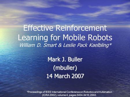 Effective Reinforcement Learning for Mobile Robots William D. Smart & Leslie Pack Kaelbling* Mark J. Buller (mbuller) 14 March 2007 *Proceedings of IEEE.