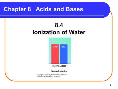 1 Chapter 8 Acids and Bases 8.4 Ionization of Water Copyright © 2005 by Pearson Education, Inc. Publishing as Benjamin Cummings.