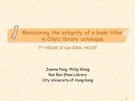 1 Maintaining the integrity of e-book titles in CityU library catalogue 7 th HKIUG, 12 Dec 2006, HKUST Joanna Pong, Philip Wong Run Run Shaw Library City.