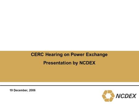 CERC Hearing on Power Exchange Presentation by NCDEX 19 December, 2006.
