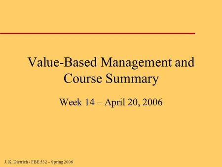 J. K. Dietrich - FBE 532 – Spring 2006 Value-Based Management and Course Summary Week 14 – April 20, 2006.