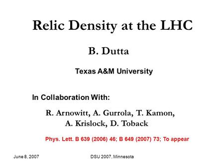 June 8, 2007DSU 2007, Minnesota Relic Density at the LHC B. Dutta In Collaboration With: R. Arnowitt, A. Gurrola, T. Kamon, A. Krislock, D. Toback Phys.