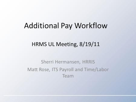 Additional Pay Workflow HRMS UL Meeting, 8/19/11 Sherri Hermansen, HRRIS Matt Rose, ITS Payroll and Time/Labor Team.