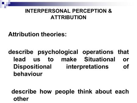 INTERPERSONAL PERCEPTION & ATTRIBUTION Attribution theories: describe psychological operations that lead us to make Situational or Dispositional interpretations.