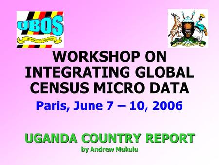 WORKSHOP ON INTEGRATING GLOBAL CENSUS MICRO DATA Paris, June 7 – 10, 2006 UGANDA COUNTRY REPORT by Andrew Mukulu.