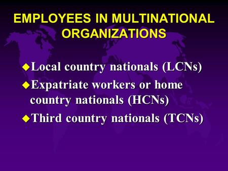 EMPLOYEES IN MULTINATIONAL ORGANIZATIONS u Local country nationals (LCNs) u Expatriate workers or home country nationals (HCNs) u Third country nationals.