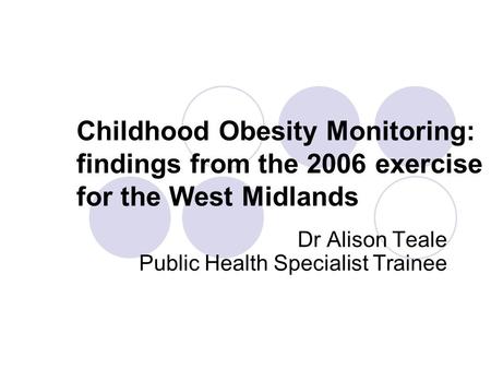 Childhood Obesity Monitoring: findings from the 2006 exercise for the West Midlands Dr Alison Teale Public Health Specialist Trainee.