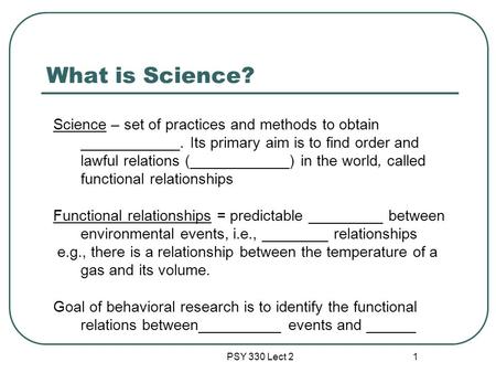 PSY 330 Lect 2 1 What is Science? Science – set of practices and methods to obtain ____________. Its primary aim is to find order and lawful relations.
