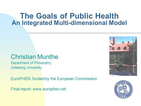 The Goals of Public Health An Integrated Multi-dimensional Model Christian Munthe Department of Philosophy, Göteborg University EuroPHEN, funded by the.