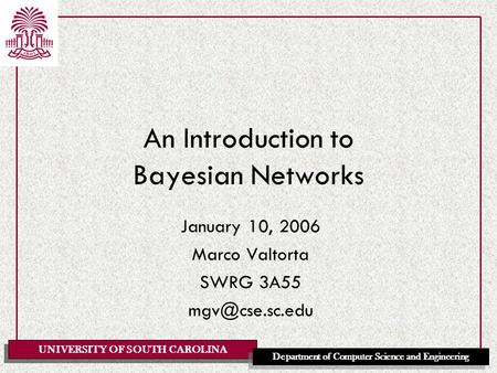 UNIVERSITY OF SOUTH CAROLINA Department of Computer Science and Engineering An Introduction to Bayesian Networks January 10, 2006 Marco Valtorta SWRG 3A55.