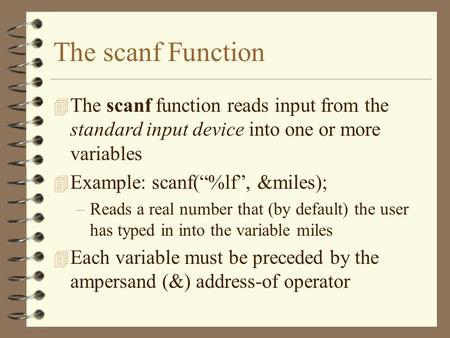 The scanf Function The scanf function reads input from the standard input device into one or more variables Example: scanf(“%lf”, &miles); Reads a real.