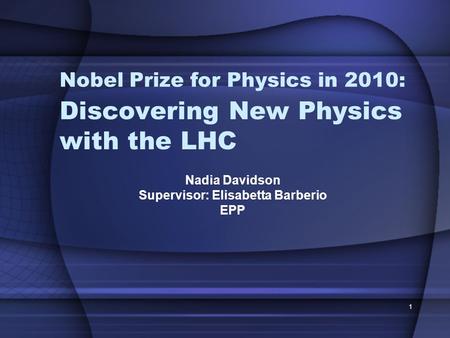 1 Discovering New Physics with the LHC Nadia Davidson Supervisor: Elisabetta Barberio EPP Nobel Prize for Physics in 2010: