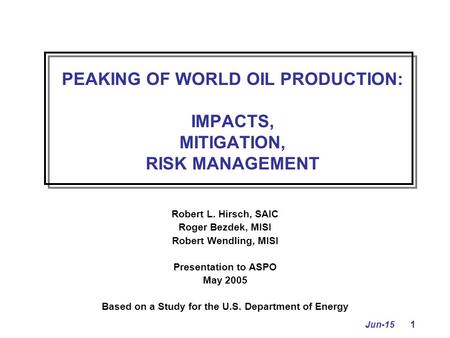 Jun-15 1 PEAKING OF WORLD OIL PRODUCTION: IMPACTS, MITIGATION, RISK MANAGEMENT Robert L. Hirsch, SAIC Roger Bezdek, MISI Robert Wendling, MISI Presentation.