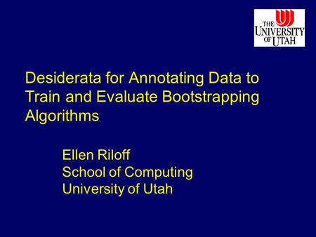 Desiderata for Annotating Data to Train and Evaluate Bootstrapping Algorithms Ellen Riloff School of Computing University of Utah.