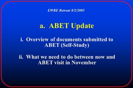 A. ABET Update i. Overview of documents submitted to ABET (Self-Study) EWRE Retreat 8/2/2005 ii. What we need to do between now and ABET visit in November.
