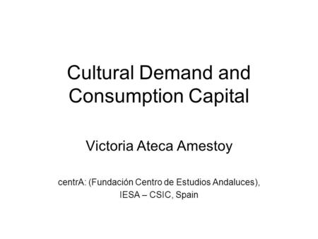 Cultural Demand and Consumption Capital Victoria Ateca Amestoy centrA: (Fundación Centro de Estudios Andaluces), IESA – CSIC, Spain.