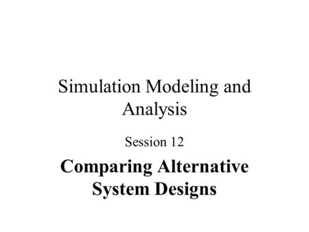 Simulation Modeling and Analysis Session 12 Comparing Alternative System Designs.
