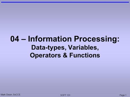 Mark Dixon, SoCCE SOFT 131Page 1 04 – Information Processing: Data-types, Variables, Operators & Functions.