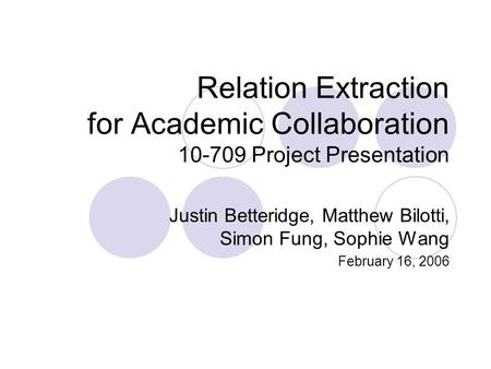Relation Extraction for Academic Collaboration 10-709 Project Presentation Justin Betteridge, Matthew Bilotti, Simon Fung, Sophie Wang February 16, 2006.