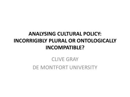 ANALYSING CULTURAL POLICY: INCORRIGIBLY PLURAL OR ONTOLOGICALLY INCOMPATIBLE? CLIVE GRAY DE MONTFORT UNIVERSITY.