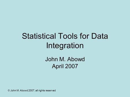 © John M. Abowd 2007, all rights reserved Statistical Tools for Data Integration John M. Abowd April 2007.