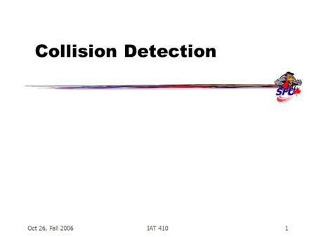 Oct 26, Fall 2006IAT 4101 Collision Detection. Oct 26, Fall 2006IAT 4102 Collision Detection  Essential for many games –Shooting –Kicking, punching,