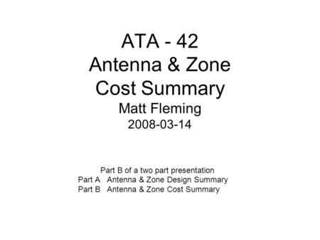 ATA - 42 Antenna & Zone Cost Summary Matt Fleming 2008-03-14 Part B of a two part presentation Part A Antenna & Zone Design Summary Part B Antenna & Zone.