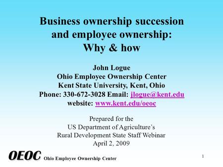 1 Business ownership succession and employee ownership: Why & how John Logue Ohio Employee Ownership Center Kent State University, Kent, Ohio Phone: 330-672-3028.