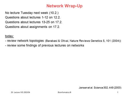 26. Lecture WS 2003/04Bioinformatics III1 Network Wrap-Up No lecture Tuesday next week (10.2.) Questions about lectures 1-12 on 12.2. Questions about lectures.