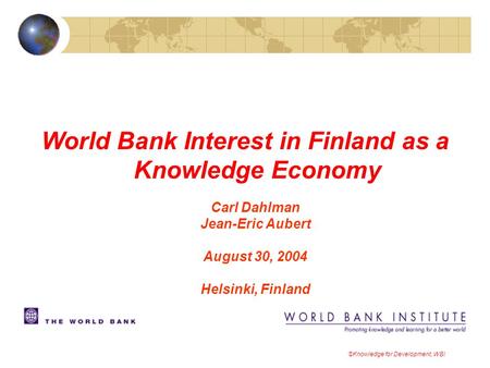 World Bank Interest in Finland as a Knowledge Economy Carl Dahlman Jean-Eric Aubert August 30, 2004 Helsinki, Finland ©Knowledge for Development, WBI.