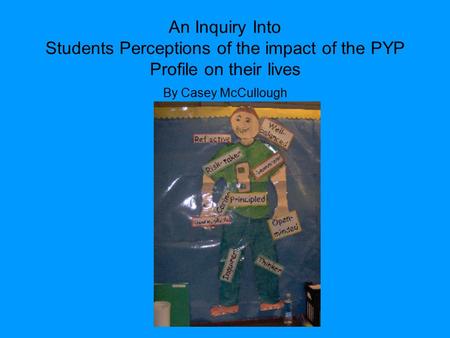 An Inquiry Into Students Perceptions of the impact of the PYP Profile on their lives By Casey McCullough.