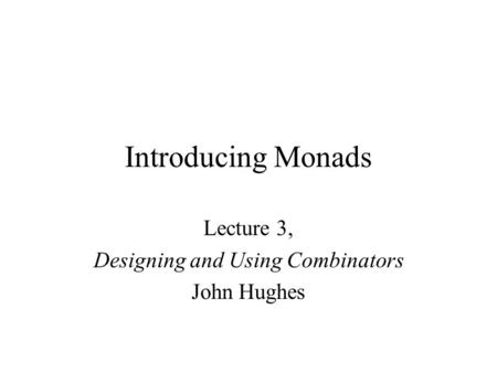 Introducing Monads Lecture 3, Designing and Using Combinators John Hughes.