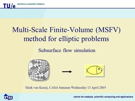 Multi-Scale Finite-Volume (MSFV) method for elliptic problems Subsurface flow simulation Mark van Kraaij, CASA Seminar Wednesday 13 April 2005.