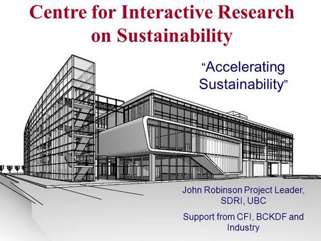 Centre for Interactive Research on Sustainability “ Accelerating Sustainability ” John Robinson Project Leader, SDRI, UBC Support from CFI, BCKDF and Industry.