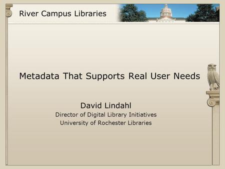 River Campus Libraries Metadata That Supports Real User Needs David Lindahl Director of Digital Library Initiatives University of Rochester Libraries.
