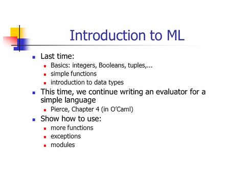 Introduction to ML Last time: Basics: integers, Booleans, tuples,... simple functions introduction to data types This time, we continue writing an evaluator.