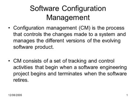 12/06/20051 Software Configuration Management Configuration management (CM) is the process that controls the changes made to a system and manages the different.