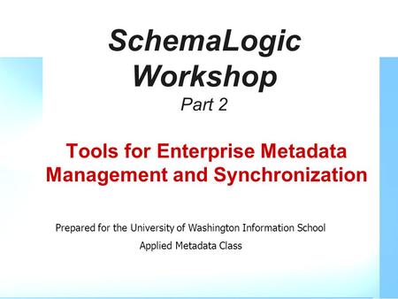 SchemaLogic Workshop Part 2 Tools for Enterprise Metadata Management and Synchronization Prepared for the University of Washington Information School Applied.