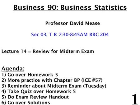 1 Business 90: Business Statistics Professor David Mease Sec 03, T R 7:30-8:45AM BBC 204 Lecture 14 = Review for Midterm Exam Agenda: 1) Go over Homework.