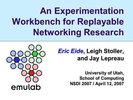 An Experimentation Workbench for Replayable Networking Research Eric Eide, Leigh Stoller, and Jay Lepreau University of Utah, School of Computing NSDI.