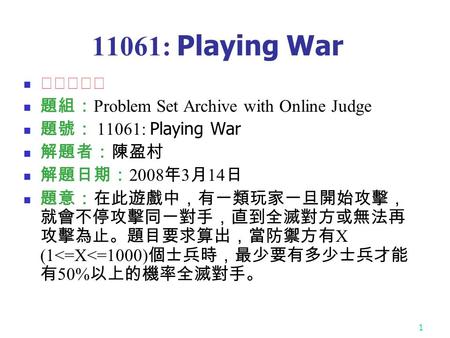 1 11061: Playing War ★★★★☆ 題組： Problem Set Archive with Online Judge 題號： 11061: Playing War 解題者：陳盈村 解題日期： 2008 年 3 月 14 日 題意：在此遊戲中，有一類玩家一旦開始攻擊， 就會不停攻擊同一對手，直到全滅對方或無法再.