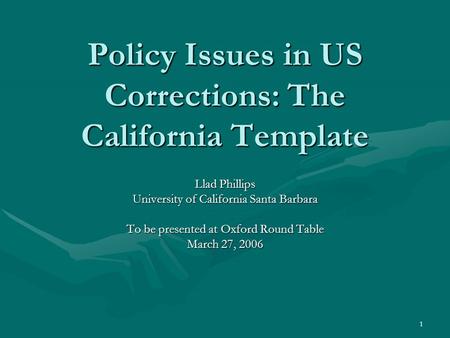 1 Policy Issues in US Corrections: The California Template Llad Phillips University of California Santa Barbara To be presented at Oxford Round Table March.